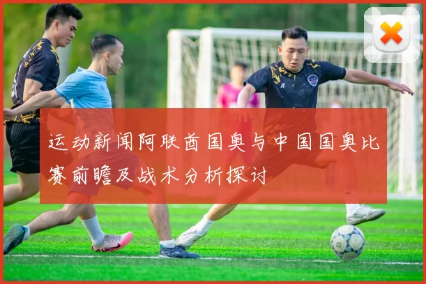 运动新闻阿联酋国奥与中国国奥比赛前瞻及战术分析探讨