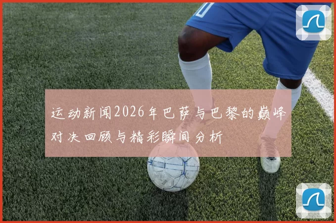 运动新闻2026年巴萨与巴黎的巅峰对决回顾与精彩瞬间分析