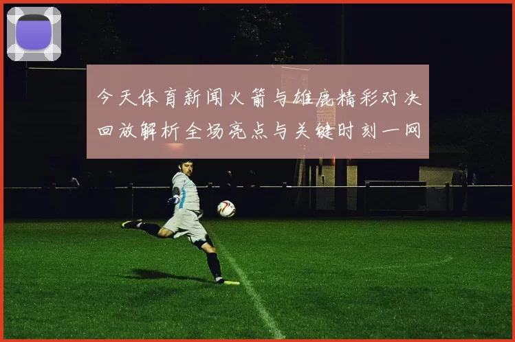 今天体育新闻火箭与雄鹿精彩对决回放解析全场亮点与关键时刻一网打尽