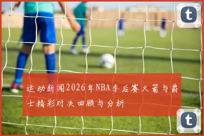 运动新闻2026年NBA季后赛火箭与爵士精彩对决回顾与分析